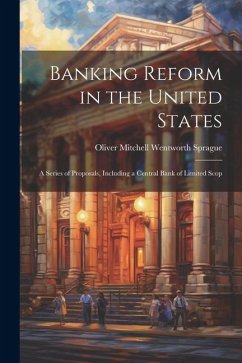 Banking Reform in the United States: A Series of Proposals, Including a Central Bank of Limited Scop - Mitchell Wentworth Sprague, Oliver