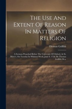 The Use And Extent Of Reason In Matters Of Religion: A Sermon Preached Before The University Of Oxford, At St. Mary's, On Tuesday In Whitsun-week, Jun - Griffith, Thomas