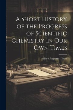 A Short History of the Progress of Scientific Chemistry in Our Own Times - Tilden, William Augustus