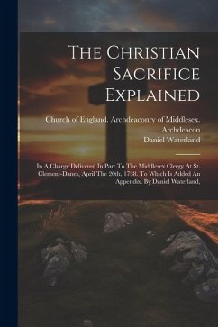 The Christian Sacrifice Explained: In A Charge Delivered In Part To The Middlesex Clergy At St. Clement-danes, April The 20th, 1738. To Which Is Added - Waterland, Daniel