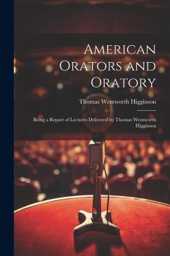 American Orators and Oratory: Being a Report of Lectures Delivered by Thomas Wentworth Higginson - Higginson, Thomas Wentworth