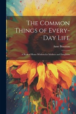 The Common Things of Every-Day Life: A Book of Home Wisdom for Mothers and Daughters - Bowman, Anne