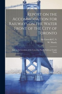 Report on the Accommodation for Railways on the Water Front of the City of Toronto: And on the Location of the Canadian Pacific Railway Freight Yards - Gzowski, C. S.; Shanly, W.