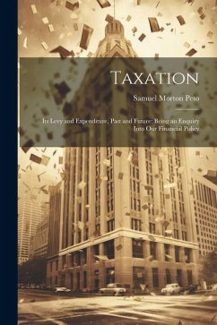 Taxation: Its Levy and Expenditure, Past and Future: Being an Enquiry Into Our Financial Policy - Peto, Samuel Morton