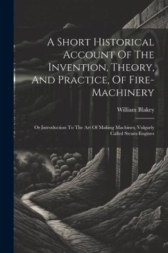 A Short Historical Account Of The Invention, Theory, And Practice, Of Fire-machinery: Or Introduction To The Art Of Making Machines, Vulgarly Called S - Blakey, William