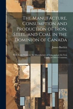 The Manufacture, Consumption and Production of Iron, Steel, and Coal in the Dominion of Canada: With Some Notes on the Manufacture of Iron, and on the - Bartlett, James