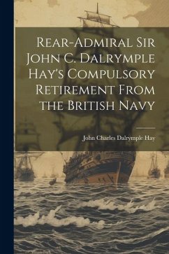 Rear-Admiral Sir John C. Dalrymple Hay's Compulsory Retirement From the British Navy - John Charles Dalrymple, Hay