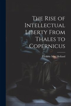 The Rise of Intellectual Liberty From Thales to Copernicus - Holland, Frederic May
