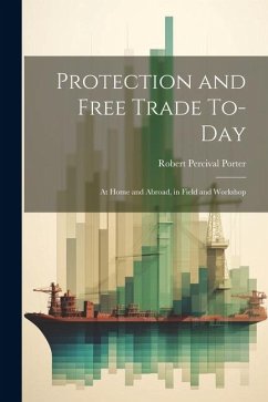 Protection and Free Trade To-day: At Home and Abroad, in Field and Workshop - Porter, Robert Percival