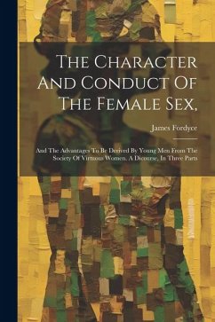 The Character And Conduct Of The Female Sex,: And The Advantages To Be Derived By Young Men From The Society Of Virtuous Women. A Dicourse, In Three P - Fordyce, James