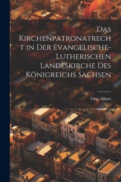 Das Kirchenpatronatrecht in der Evangelische-Lutherischen Landeskirche des Königreichs Sachsen - Albert, Otto