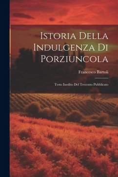 Istoria Della Indulgenza di Porziuncola: Testo Inedito del Trecento Pubblicato - Bartoli, Francesco