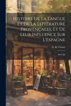 Histoire de la Langue et de la Littérature Provençales, et de Leur Influence sur L'Espagne: Ainsi Qu - Closset, A. De