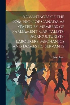 Advantages of the Dominion of Canada as Stated by Members of Parliament, Capitalists, Agriculturists, Labourers, Mechanics and Domestic Servants - Jones, John