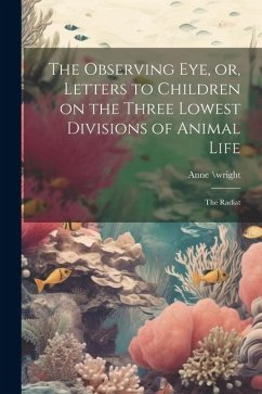 The Observing eye, or, Letters to Children on the Three Lowest Divisions of Animal Life: The Radiat - \Wright, Anne