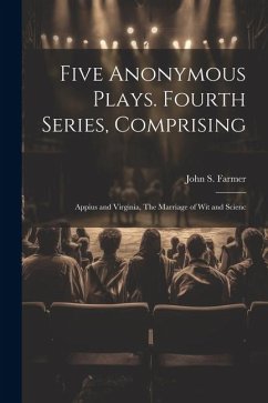 Five Anonymous Plays. Fourth Series, Comprising; Appius and Virginia, The Marriage of wit and Scienc - Farmer, John S.