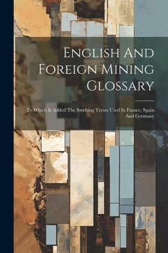 English And Foreign Mining Glossary: To Which Is Added The Smelting Terms Used In France, Spain And Germany - Anonymous