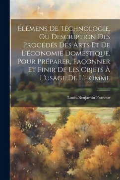 Élémens De Technologie, Ou Description Des Procédés Des Arts Et De L'économie Domestique, Pour Préparer, Façonner Et Finir De Les Objets À L'usage De - Franc&156;ur, Louis-Benjamin