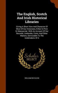 The English, Scotch And Irish Historical Libraries: Giving A Short View And Character Of Most Of Our Historians, Either In Print Or Manuscript. With A - Nicolson, William