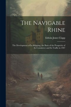 The Navigable Rhine: The Development of Its Shipping, the Basis of the Prosperity of Its Commerce and Its Traffic in 1907 - Clapp, Edwin Jones