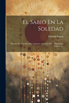 El Sabio En La Soledad: Filosofía De Los Adorables Augustos Atributos De La Diuinidad, Volume 1... - Young, Edward