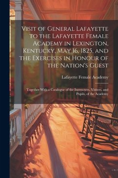 Visit of General Lafayette to the Lafayette Female Academy in Lexington, Kentucky, May 16, 1825, and the Exercises in Honour of the Nation's Guest: To - Academy, Lafayette Female