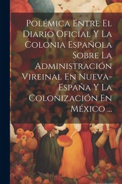 Polémica Entre El Diario Oficial Y La Colonia Española Sobre La Administración Vireinal En Nueva-España Y La Colonización En México ... - Anonymous