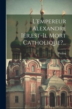 L'empereur Alexandre Ier, est-il Mort Catholique?... - P. )., Pierling (Paul