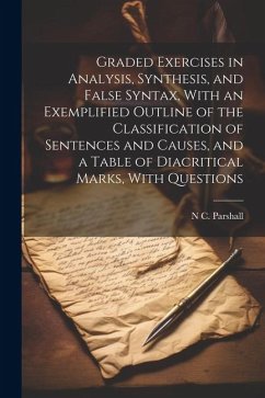 Graded Exercises in Analysis, Synthesis, and False Syntax, With an Exemplified Outline of the Classification of Sentences and Causes, and a Table of D - Parshall, N. C.