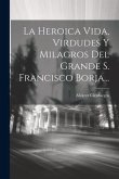 La Heroica Vida, Virdudes Y Milagros Del Grande S. Francisco Borja...