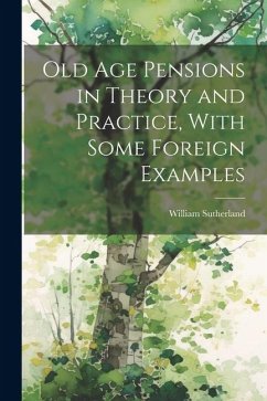 Old age Pensions in Theory and Practice, With Some Foreign Examples - Sutherland, William