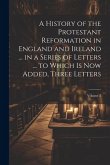A History of the Protestant Reformation in England and Ireland ... in a Series of Letters ... to Which Is Now Added, Three Letters; Volume 2
