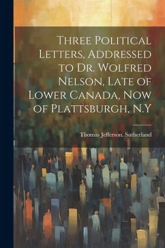 Three Political Letters, Addressed to Dr. Wolfred Nelson, Late of Lower Canada, now of Plattsburgh, N.Y - Sutherland, Thomas Jefferson