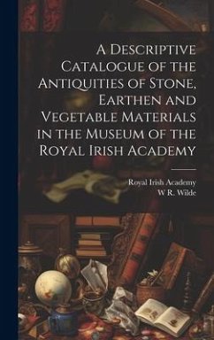 A Descriptive Catalogue of the Antiquities of Stone, Earthen and Vegetable Materials in the Museum of the Royal Irish Academy - Academy, Royal Irish; Wilde, W. R.