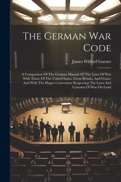 The German War Code: A Comparison Of The German Manual Of The Laws Of War With Those Of The United States, Great Britain, And France And Wi - Garner, James Wilford