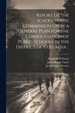 Report of the Schoolhouse Commission Upon a General Plan for the Consolidation of Public Schools in the District of Columbia .. - Morrow, Jay Johnson; Stuart, Alexander T.