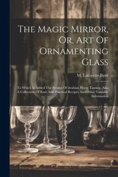 The Magic Mirror, Or, Art Of Ornamenting Glass: To Which Is Added The System Of Arabian Horse Taming, Also A Collection Of Rare And Practical Recipes