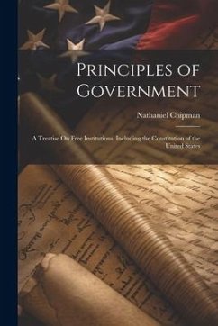 Principles of Government: A Treatise On Free Institutions. Including the Constitution of the United States - Chipman, Nathaniel