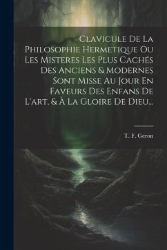 Clavicule De La Philosophie Hermetique Ou Les Misteres Les Plus Cachés Des Anciens & Modernes Sont Misse Au Jour En Faveurs Des Enfans De L'art, & À L - Geron, T. F.