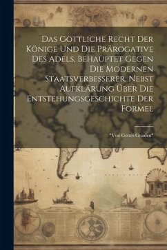 Das Göttliche Recht Der Könige Und Die Prärogative Des Adels, Behauptet Gegen Die Modernen Staatsverbesserer, Nebst Aufklärung Über Die Entstehungsges - Anonymous