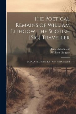 The Poetical Remains of William Lithgow, the Scotish [sic] Traveller: M.DC.XVIII.-M.DC.LX: now First Collected - Maidment, James; Lithgow, William