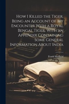 How I Killed the Tiger, Being an Account of my Encounter With a Royal Bengal Tiger. With an Appendix Containing Some General Information About India - Sheffield, Frank