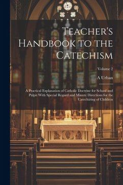 Teacher's Handbook to the Catechism: A Practical Explanation of Catholic Doctrine for School and Pulpit With Special Regard and Minute Directions for - Urban, A.