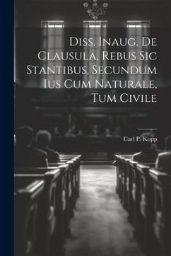 Diss. Inaug. De Clausula, Rebus Sic Stantibus, Secundum Ius Cum Naturale, Tum Civile - Kopp, Carl P.