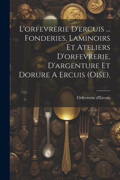 L'orfevrerie D'ercuis ... Fonderies, Laminoirs Et Ateliers D'orfevrerie, D'argenture Et Dorure A Ercuis (oise). L'orfevrerie D'ercuis ... Fonderies, Laminoirs Et Ateliers D'orfevrerie, D'argenture Et Dorure A Ercuis (oise).