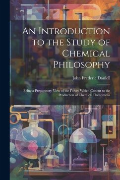 An Introduction to the Study of Chemical Philosophy: Being a Preparatory View of the Forces Which Concur to the Production of Chemical Phenomena - Daniell, John Frederic