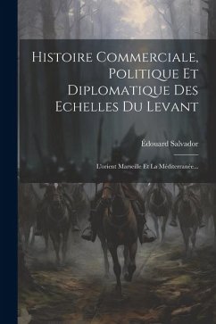 Histoire Commerciale, Politique Et Diplomatique Des Echelles Du Levant: L'orient Marseille Et La Méditerranée... - Salvador, Édouard