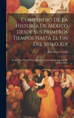 Compendio De La Historia De México Desde Sus Primeros Tiempos Hasta El Fin Del Siglo Xix: Escrito Para Uso De Los Colegios De Instrucción Superior De - Verdía, Luis Pérez