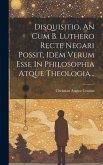 Disquisitio, An Cum B. Luthero Recte Negari Possit, Idem Verum Esse In Philosophia Atque Theologia...