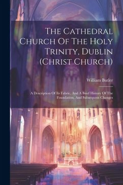 The Cathedral Church Of The Holy Trinity, Dublin (christ Church): A Description Of Its Fabric, And A Brief History Of The Foundation, And Subsequent C - Butler, William